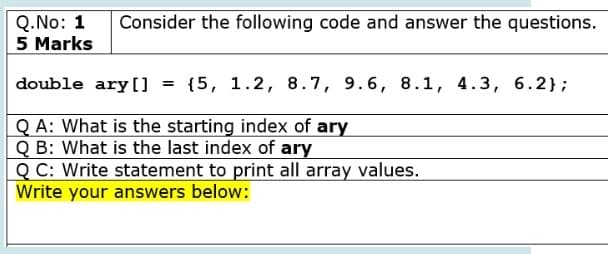 Q.No: 1
5 Marks
Consider the following code and answer the questions.
double ary[] = {5, 1.2, 8.7, 9.6, 8.1, 4.3, 6.2};
Q A: What is the starting index of ary
Q B: What is the last index of ary
Q C: Write statement to print all array values.
Write your answers below:
