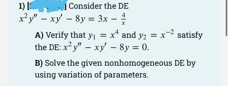 1) [
x? y" – xy - 8y = 3x –
Consider the DE
4
%3D
|
|
A) Verify that yi = x* and y2 = x satisfy
the DE: x?y" – xy - 8y = 0.
%3D
B) Solve the given nonhomogeneous DE by
using variation of parameters.
