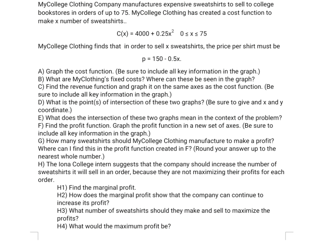 MyCollege Clothing Company manufactures expensive sweatshirts to sell to college
bookstores in orders of up to 75. MyCollege Clothing has created a cost function to
make x number of sweatshirts..
C(x) = 4000 + 0.25x² 0sxs75
MyCollege Clothing finds that in order to sell x sweatshirts, the price per shirt must be
p = 150 - 0.5x.
A) Graph the cost function. (Be sure to include all key information in the graph.)
B) What are MyClothing's fixed costs? Where can these be seen in the graph?
C) Find the revenue function and graph it on the same axes as the cost function. (Be
sure to include all key information in the graph.)
D) What is the point(s) of intersection of these two graphs? (Be sure to give and x and y
coordinate.)
E) What does the intersection of these two graphs mean in the context of the problem?
F) Find the profit function. Graph the profit function in a new set of axes. (Be sure to
include all key information in the graph.)
G) How many sweatshirts should MyCollege Clothing manufacture to make a profit?
Where can I find this in the profit function created in F? (Round your answer up to the
nearest whole number.)
H) The lona College intern suggests that the company should increase the number of
sweatshirts it will sell in an order, because they are not maximizing their profits for each
order.
H1) Find the marginal profit.
H2) How does the marginal profit show that the company can continue to
increase its profit?
H3) What number of sweatshirts should they make and sell to maximize the
profits?
H4) What would the maximum profit be?
