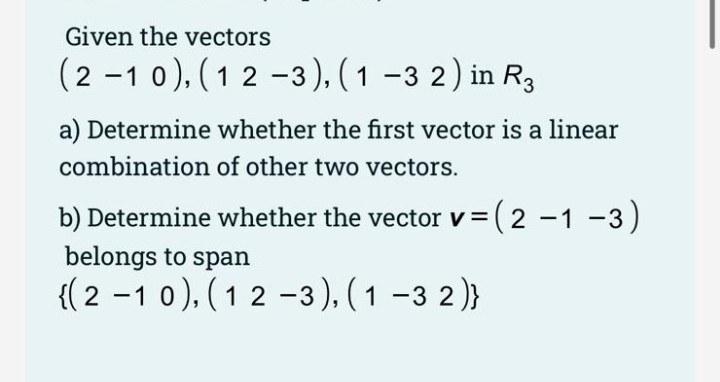 Given the vectors
(2 -1 0), (1 2 -3 ), ( 1 -3 2) in R3
a) Determine whether the first vector is a linear
combination of other two vectors.
b) Determine whether the vector v =
(2
-1 -3)
belongs to span
{(2 -1 0), (12 -3),( 1 -3 2)}
