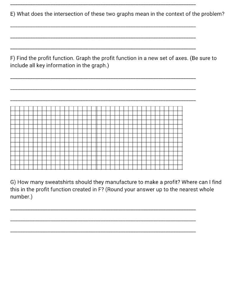 E) What does the intersection of these two graphs mean in the context of the problem?
F) Find the profit function. Graph the profit function in a new set of axes. (Be sure to
include all key information in the graph.)
G) How many sweatshirts should they manufacture to make a profit? Where can I find
this in the profit function created in F? (Round your answer up to the nearest whole
number.)
