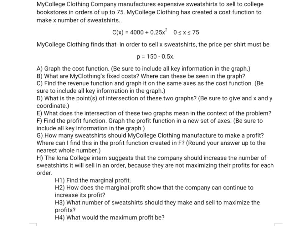 MyCollege Clothing Company manufactures expensive sweatshirts to sell to college
bookstores in orders of up to 75. MyCollege Clothing has created a cost function to
make x number of sweatshirts...
C(x) = 4000 + 0.25x? 0sxs 75
MyCollege Clothing finds that in order to sell x sweatshirts, the price per shirt must be
p = 150 - 0.5x.
A) Graph the cost function. (Be sure to include all key information in the graph.)
B) What are MyClothing's fixed costs? Where can these be seen in the graph?
C) Find the revenue function and graph it on the same axes as the cost function. (Be
sure to include all key information in the graph.)
D) What is the point(s) of intersection of these two graphs? (Be sure to give and x and y
coordinate.)
E) What does the intersection of these two graphs mean in the context of the problem?
F) Find the profit function. Graph the profit function in a new set of axes. (Be sure to
include all key information in the graph.)
G) How many sweatshirts should MyCollege Clothing manufacture to make a profit?
Where can I find this in the profit function created in F? (Round your answer up to the
nearest whole number.)
H) The lona College intern suggests that the company should increase the number of
sweatshirts it will sell in an order, because they are not maximizing their profits for each
order.
H1) Find the marginal profit.
H2) How does the marginal profit show that the company can continue to
increase its profit?
H3) What number of sweatshirts should they make and sell to maximize the
profits?
H4) What would the maximum profit be?
