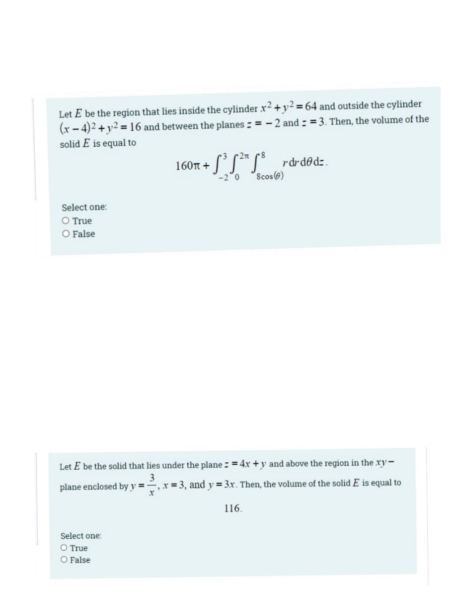 Let E be the region that lies inside the cylinder x² +y² = 64 and outside the cylinder
(x - 4)2 + y2 = 16 and between the planes - = - 2 and - = 3. Then, the volume of the
solid E is equal to
r2n
SS*S rdrd@dz.
160r +
-2°0
Scos (e)
Select one:
O True
O False
Let E be the solid that lies under the plane = = 4x + y and above the region in the xy-
3
plane enclosed by y = –, x = 3, and y = 3x. Then, the volume of the solid E is equal to
116.
Select one:
O True
O False
