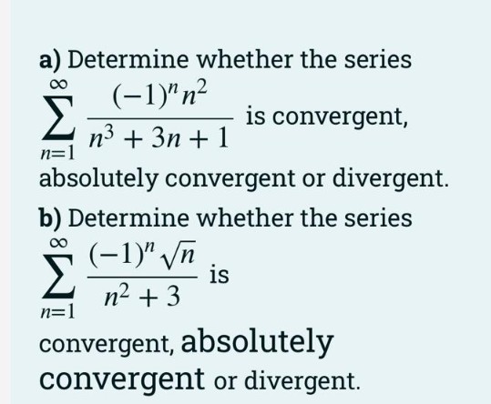 a) Determine whether the series
(-1)"n²
is convergent,
n3 + 3n + 1
n=1
absolutely convergent or divergent.
b) Determine whether the series
(-1)" /n
is
n2 + 3
n=1
convergent, absolutely
convergent or divergent.
