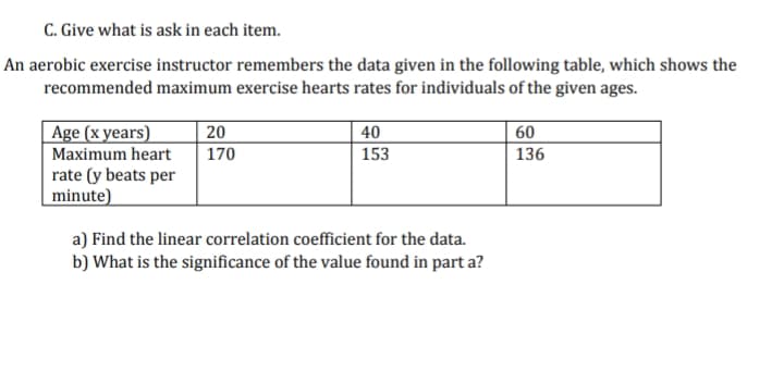 C. Give what is ask in each item.
An aerobic exercise instructor remembers the data given in the following table, which shows the
recommended maximum exercise hearts rates for individuals of the given ages.
Age (x years)
Maximum heart
rate (y beats per
minute)
20
40
60
170
153
136
a) Find the linear correlation coefficient for the data.
b) What is the significance of the value found in part a?
