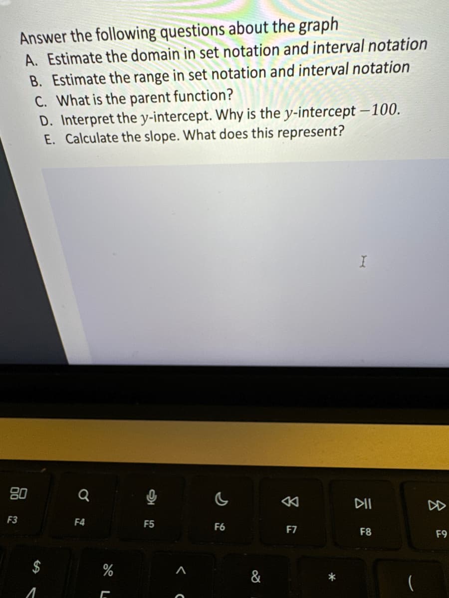 F3
Answer the following questions about the graph
A. Estimate the domain in set notation and interval notation
B. Estimate the range in set notation and interval notation
C. What is the parent function?
D. Interpret the y-intercept. Why is the y-intercept -100.
E. Calculate the slope. What does this represent?
SA
1
Q
F4
%
L
2
F5
<
c
F6
&
8
F7
I
DII
F8
(
8
F9