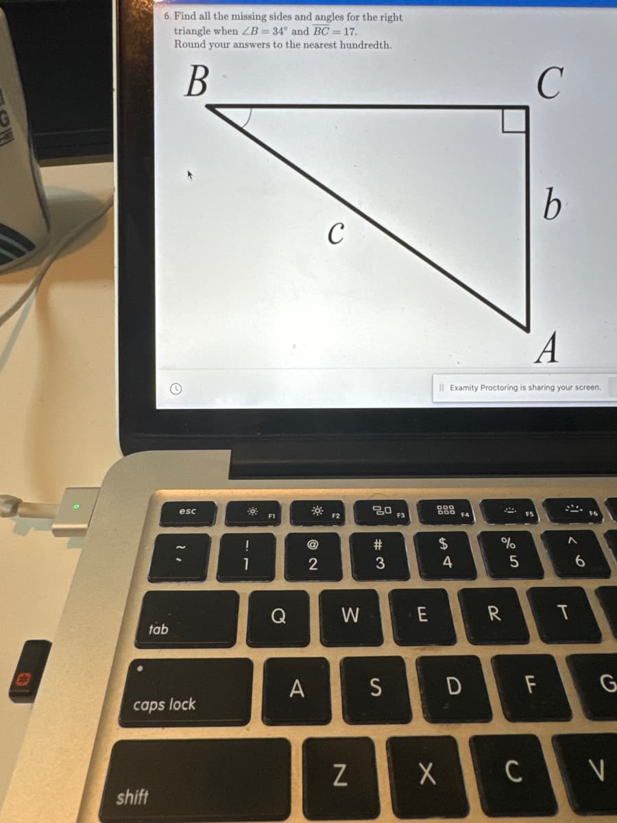 6. Find all the missing sides and angles for the right
triangle when ZB = 34° and BC = 17.
Round your answers to the nearest hundredth.
B
tab
shift
esc
caps lock
o
1
F1
Q
@
2
A
C
F2
W
N
20
#3
S
F3
E
$
4
II Examity Proctoring is sharing your screen.
F4
D
X
222
%
R
5
C
b
C
A
F
A
< 6
t
G
7