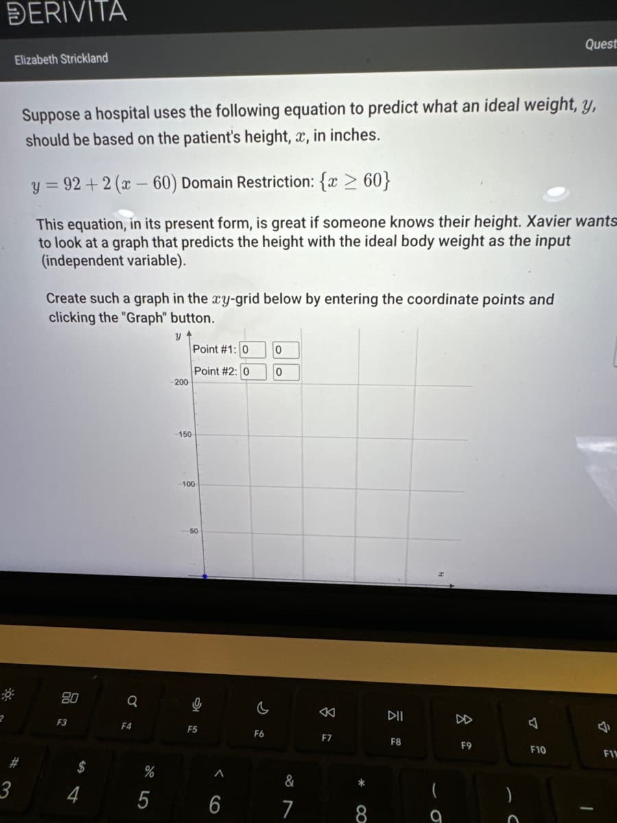 DERIVITA
2
Elizabeth Strickland
0:
Suppose a hospital uses the following equation to predict what an ideal weight, y,
should be based on the patient's height, x, in inches.
y=92+2 (x-60) Domain Restriction: {x ≥ 60}
This equation, in its present form, is great if someone knows their height. Xavier wants
to look at a graph that predicts the height with the ideal body weight as the input
(independent variable).
Create such a graph in the xy-grid below by entering the coordinate points and
clicking the "Graph" button.
y +
80
F3
$
4
Q
F4
%
LO
5
200
150
Point #1: 0
Point #2: 0
100
50
0
F5
A
6
c
F6
0
0
&
7
8
F7
*
8
DII
F8
9
F9
Quest
O
F10
J
F11