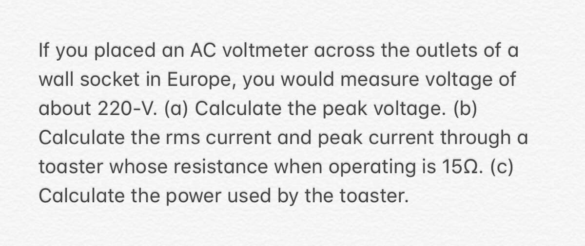 If you placed an AC voltmeter across the outlets of a
wall socket in Europe, you would measure voltage of
about 220-V. (a) Calculate the peak voltage. (b)
Calculate the rms current and peak current through a
toaster whose resistance when operating is 150. (c)
Calculate the power used by the toaster.