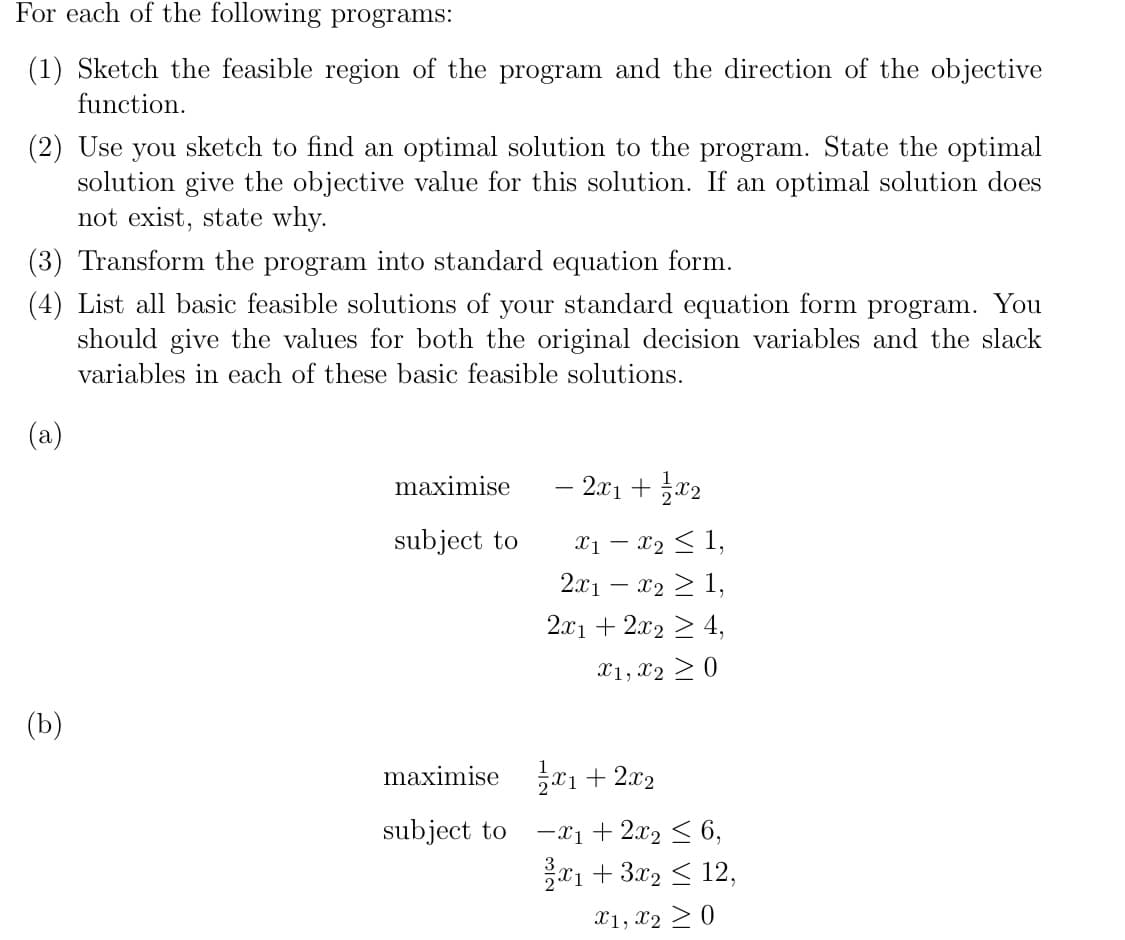 For each of the following programs:
(1) Sketch the feasible region of the program and the direction of the objective
function.
(2) Use you sketch to find an optimal solution to the program. State the optimal
solution give the objective value for this solution. If an optimal solution does
not exist, state why.
(3) Transform the program into standard equation form.
(4) List all basic feasible solutions of your standard equation form program. You
should give the values for both the original decision variables and the slack
variables in each of these basic feasible solutions.
(a)
maximise
– 2x1 + x2
Xị – x2 < 1,
2.x1 – x2 > 1,
subject to
-
2.x1 + 2x2 2 4,
X1, x2 > 0
(b)
maximise xı+ 2x2
subject to
-x1 + 2x2 < 6,
*1 + 3x2
12,
X1, x2 > 0
