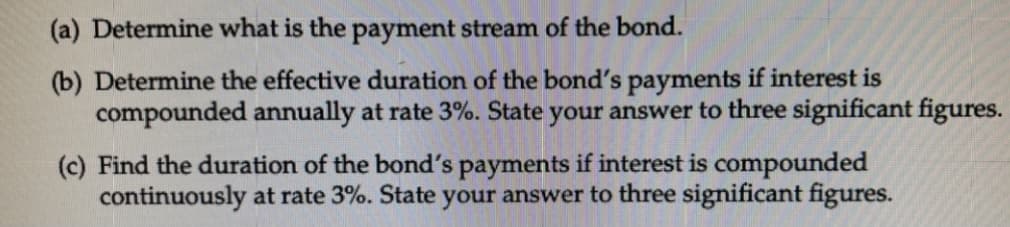 (a) Determine what is the payment stream of the bond.
(b) Determine the effective duration of the bond's payments if interest is
compounded annually at rate 3%. State your answer to three significant figures.
(c) Find the duration of the bond's payments if interest is compounded
continuously at rate 3%. State your answer to three significant figures.
