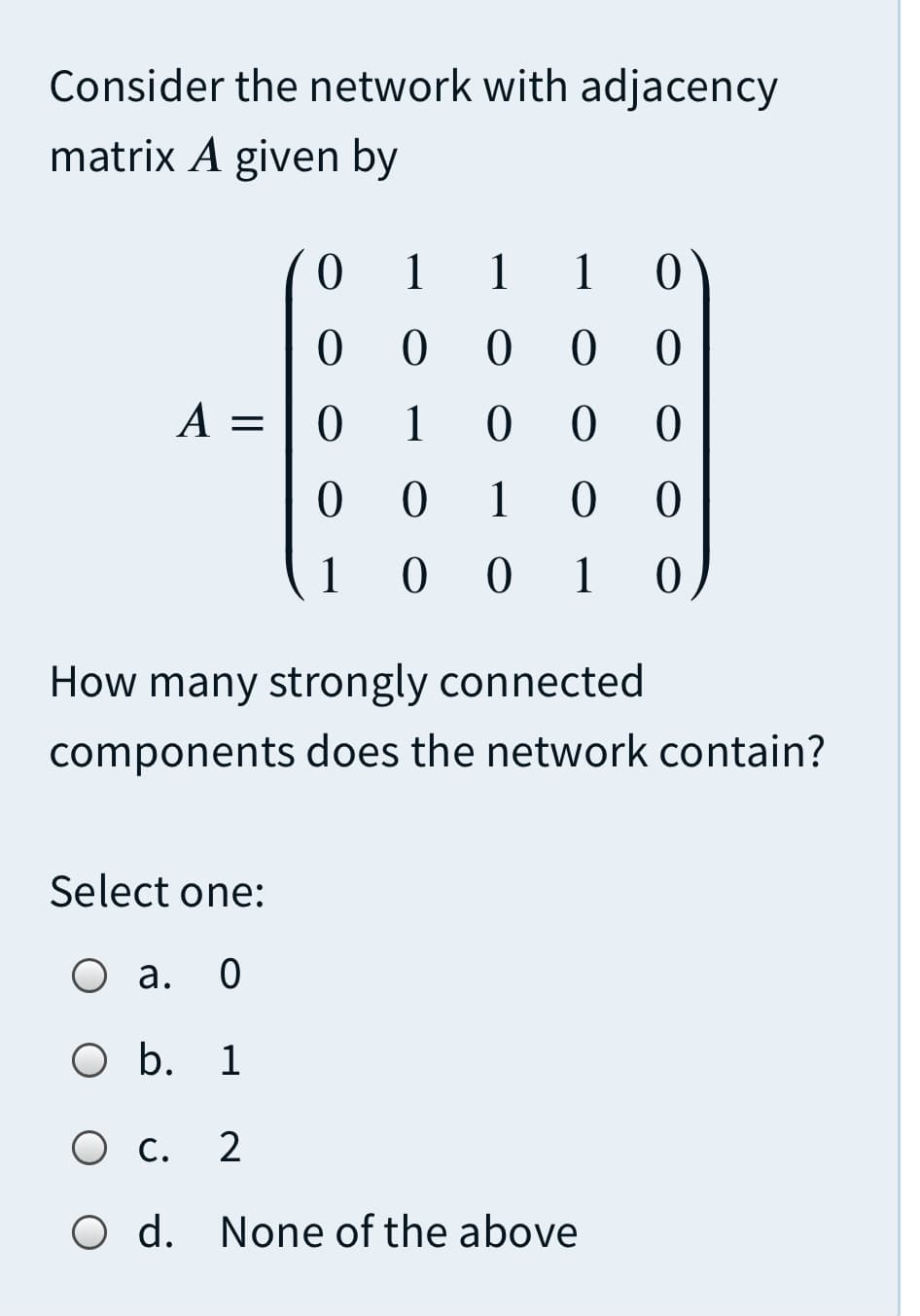 Consider the network with adjacency
matrix A given by
1
1
1
0 0 0
А —
1
1
1
0 1
How many strongly connected
components does the network contain?
Select one:
о а.
O b.
1
Ос.
O d. None of the above
