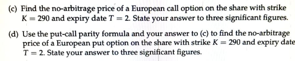 (c) Find the no-arbitrage price of a European call option on the share with strike
K = 290 and expiry date T = 2. State your answer to three significant figures.
(d) Use the put-call parity formula and your answer to (c) to find the no-arbitrage
price of a European put option on the share with strike K =
T = 2. State your answer to three significant figures.
290 and expiry date
