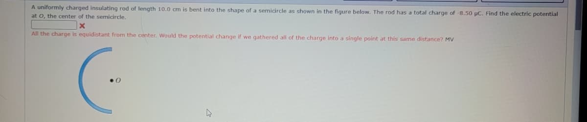 A uniformly charged insulating rod of length 10.0 cm is bent into the shape of a semicircle as shown in the figure below. The rod has a total charge of -8.50 µC. Find the electric potential
at O, the center of the semicircle.
x
All the charge is equidistant from the center. Would the potential change if we gathered all of the charge into a single point at this same distance? MV
(..
4