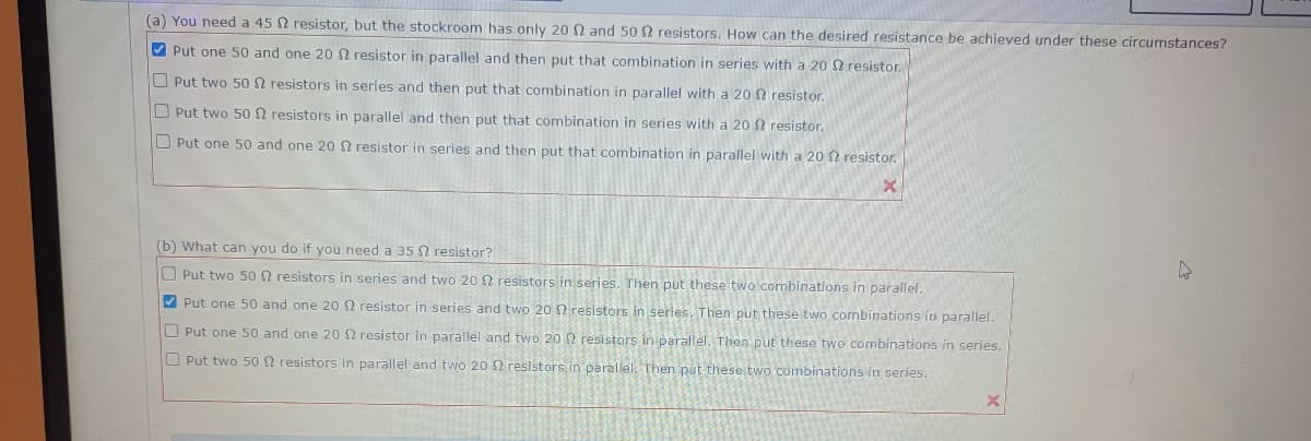 (a) You need a 45 2 resistor, but the stockroom has only 20 2 and 502 resistors. How can the desired resistance be achieved under these circumstances?
Put one 50 and one 20 2 resistor in parallel and then put that combination in series with a 20 2 resistor.
Put two 50 2 resistors in series and then put that combination in parallel with a 20 12 resistor.
resistors in parallel and then put that combination in series with a 20 12 resistor.
O Put two 50
O Put one 50 and one 20 2 resistor in series and then put that combination in parallel with a 20 2 resistor.
X
(b) What can you do if you need a 35
resistor?
Put two 50 2 resistors in series and two 20 2 resistors in series. Then put these two combinations in parallel.
Put one 50 and one 20 2 resistor in series and two 20 resistors in series. Then put these two combinations in parallel.
Put one 50 and one 20 $2 resistor in parallel and two 20 2 resistors in parallel. Then put these two combinations in series.
O Put two 50 2 resistors in parallel and two 20 2 resistors in parallel. Then put these two combinations in series.