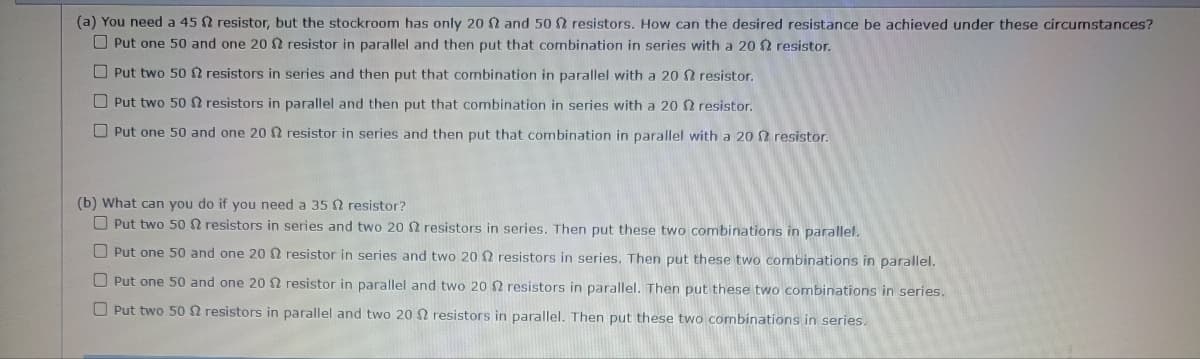 (a) You need a 45 resistor, but the stockroom has only 20 2 and 502 resistors. How can the desired resistance be achieved under these circumstances?
Put one 50 and one 20 2 resistor in parallel and then put that combination in series with a 20 2 resistor.
resistor.
Put two 50 2 resistors in series and then put that combination in parallel with a 20
Put two 50 resistors in parallel and then put that combination in series with a 20 2 resistor.
Put one 50 and one 20 2 resistor in series and then put that combination in parallel with a 202 resistor.
(b) What can you do if you need a 35 2 resistor?
Put two 50 resistors in series and two 20 $2 resistors in series. Then put these two combinations in parallel.
O Put one 50 and one 20 2 resistor in series and two 20 2 resistors in series. Then put these two combinations in parallel.
Put one 50 and one 20 2 resistor in parallel and two 20 $2 resistors in parallel. Then put these two combinations in series.
Put two 50 resistors in parallel and two 20 resistors in parallel. Then put these two combinations in series.