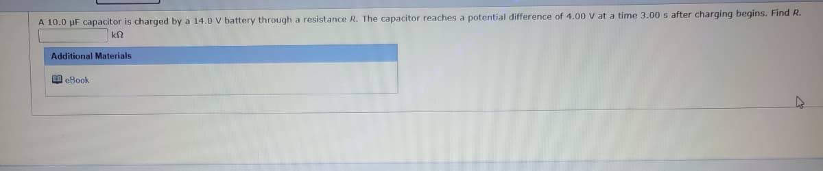 A 10.0 µF capacitor is charged by a 14.0 V battery through a resistance R. The capacitor reaches a potential difference of 4.00 V at a time 3.00 s after charging begins. Find R.
k$2
Additional Materials.
eBook