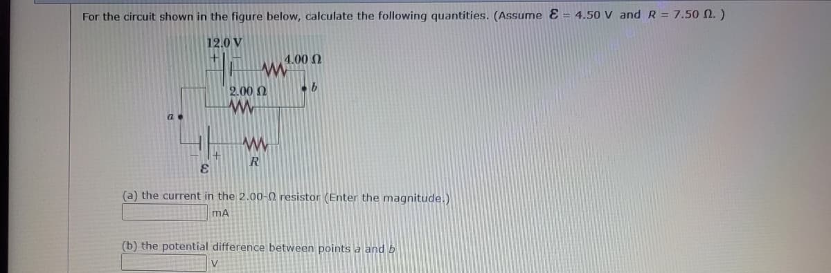 For the circuit shown in the figure below, calculate the following quantities. (Assume E= 4.50 V and R = 7.50 2.)
12.0 V
E
2.00 2
www
R
V
4.00 (2
b
(a) the current in the 2.00-02 resistor (Enter the magnitude.)
MA
(b) the potential difference between points a and b