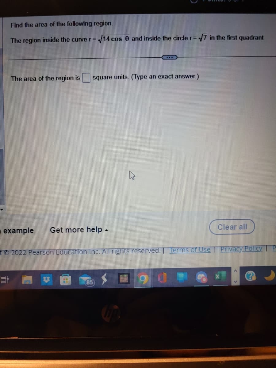 Find the area of the following region.
The region inside the curve r = √14 cos 0 and inside the circle r= √7 in the first quadrant
Et
The area of the region is square units. (Type an exact answer.)
example Get more help.
© 2022 Pearson Education Inc. All rights reserved. Terms of Use | Privacy Policy. P
M
k
85
Clear all
D
A