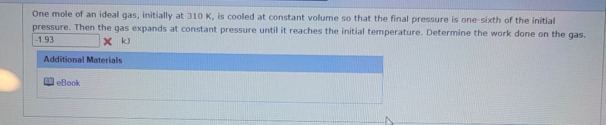 One mole of an ideal gas, initially at 310 K, is cooled at constant volume so that the final pressure is one-sixth of the initial
pressure. Then the gas expands at constant pressure until it reaches the initial temperature. Determine the work done on the gas.
-1.93
X kJ
Additional Materials
eBook