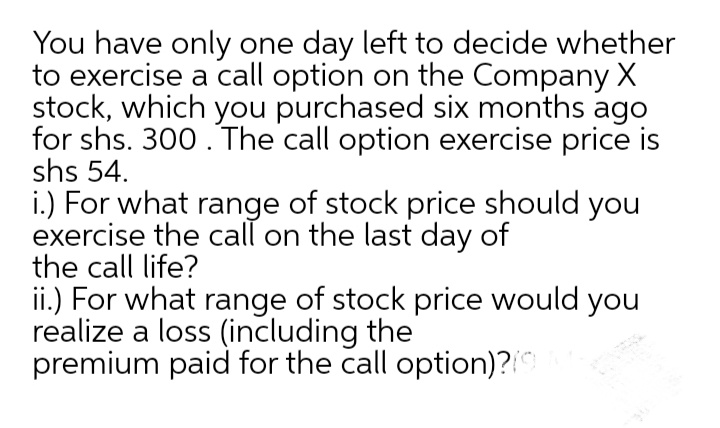 You have only one day left to decide whether
to exercise a call option on the Company X
stock, which you purchased six months ago
for shs. 300. The call option exercise price is
shs 54.
i.) For what range of stock price should you
exercise the call on the last day of
the call life?
ii.) For what range of stock price would you
realize a loss (including the
premium paid for the call option)?
