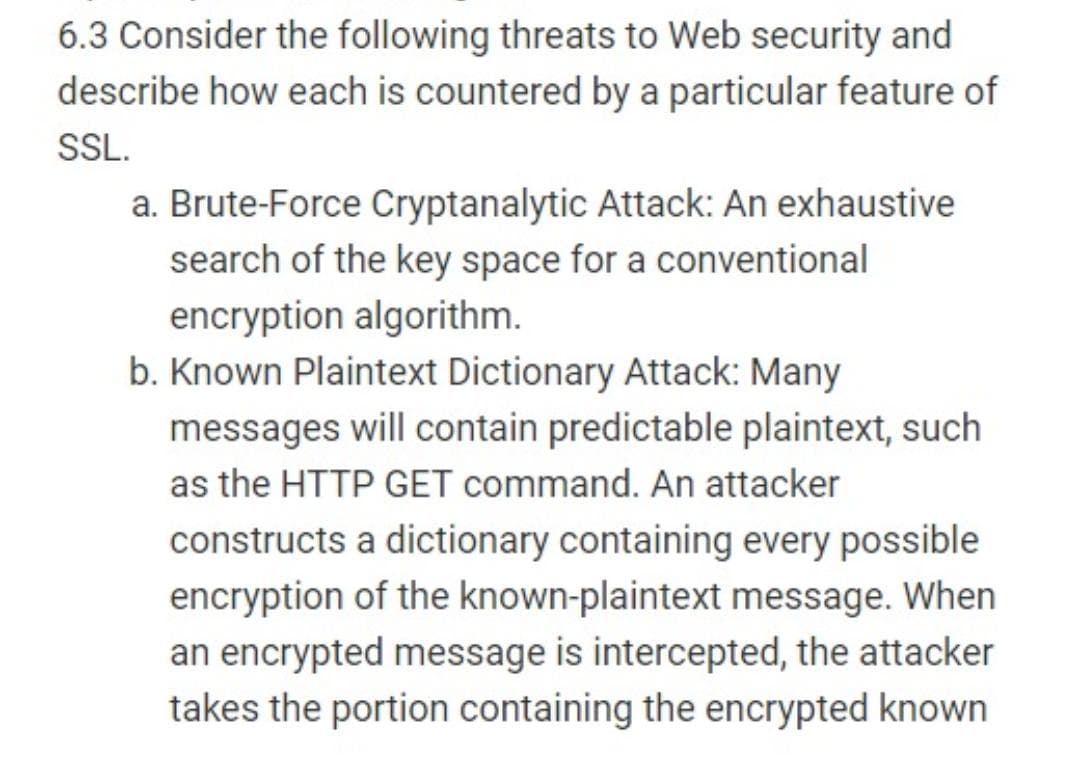 6.3 Consider the following threats to Web security and
describe how each is countered by a particular feature of
SL.
a. Brute-Force Cryptanalytic Attack: An exhaustive
search of the key space for a conventional
encryption algorithm.
b. Known Plaintext Dictionary Attack: Many
messages will contain predictable plaintext, such
as the HTTP GET command. An attacker
constructs a dictionary containing every possible
encryption of the known-plaintext message. When
an encrypted message is intercepted, the attacker
takes the portion containing the encrypted known
