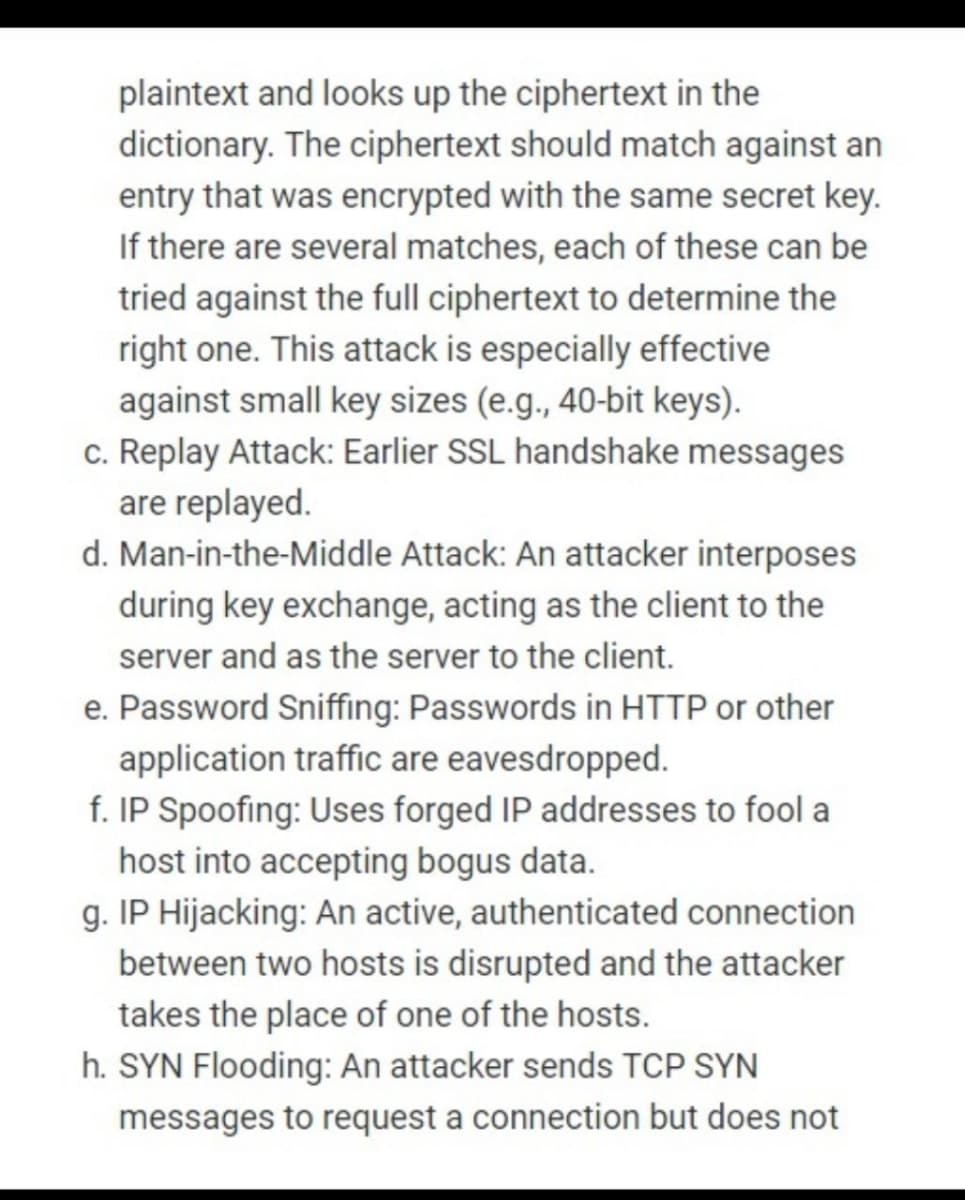 plaintext and looks up the ciphertext in the
dictionary. The ciphertext should match against an
entry that was encrypted with the same secret key.
If there are several matches, each of these can be
tried against the full ciphertext to determine the
right one. This attack is especially effective
against small key sizes (e.g., 40-bit keys).
c. Replay Attack: Earlier SSL handshake messages
are replayed.
d. Man-in-the-Middle Attack: An attacker interposes
during key exchange, acting as the client to the
server and as the server to the client.
e. Password Sniffing: Passwords in HTTP or other
application traffic are eavesdropped.
f. IP Spoofing: Uses forged IP addresses to fool a
host into accepting bogus data.
g. IP Hijacking: An active, authenticated connection
between two hosts is disrupted and the attacker
takes the place of one of the hosts.
h. SYN Flooding: An attacker sends TCP SYN
messages to request a connection but does not
