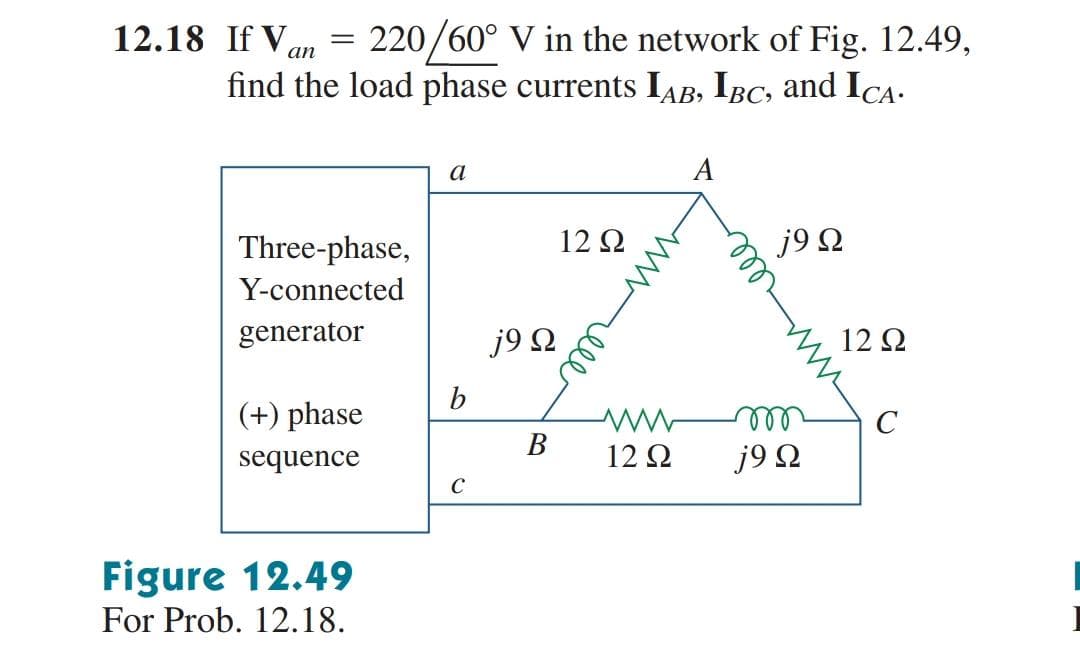 12.18 If Van
220/60° V in the network of Fig. 12.49,
find the load phase currents IAB, IBc, and ICA.
%3|
a
A
Three-phase,
12 2
j9 Ω
Y-connected
generator
j9 Q
12 Ω
b
(+) phase
ell
j9 Q
В
sequence
12 Ω
C
Figure 12.49
For Prob. 12.18.
wwell
ell
