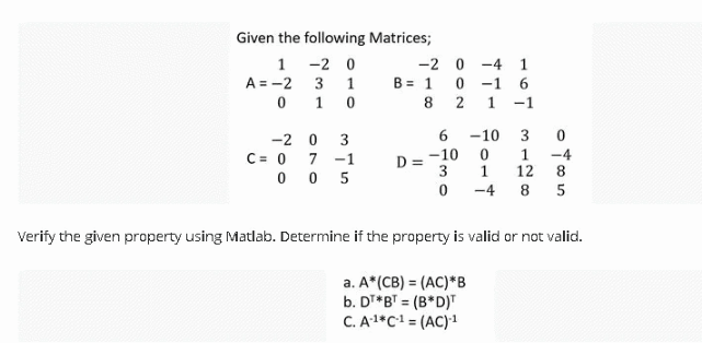 Given the following Matrices;
1
A = -2
0
-2 0
3
1
1 0
-2 0
C= 0 7
3
-1
005
-2
B = 1
8
ow! a
6
0-4
0-16
2 1 -1
D=-10
-10
167 3128
0
1
-4
-48 5
Verify the given property using Matlab. Determine if the property is valid or not valid.
a. A*(CB) = (AC) *B
b. DT*BT = (B*D)T
C. A-¹*C-¹ = (AC)-¹