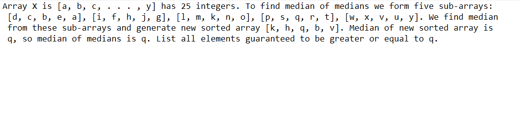 Array x is [a, b, c, . . . , y] has 25 integers. To find median of medians we form five sub-arrays:
[d, c, b, e, a], [i, f, h, j, g], [1, m, k, n, o], [p, s, q, r, t], [w, x, v, u, y]. We find median
from these sub-arrays and generate new sorted array [k, h, q, b, v]. Median of new sorted array is
q, so median of medians is q. List all elements guaranteed to be greater or equal to q.