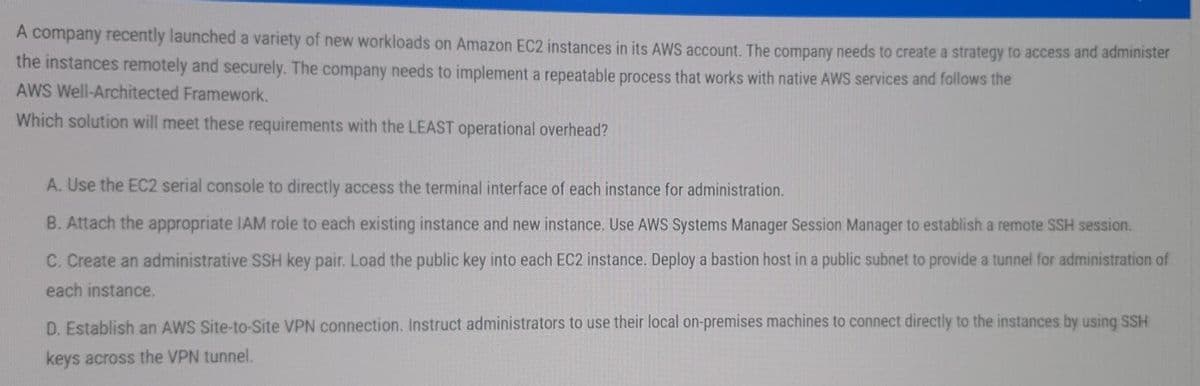 A company recently launched a variety of new workloads on Amazon EC2 instances in its AWS account. The company needs to create a strategy to access and administer
the instances remotely and securely. The company needs to implement a repeatable process that works with native AWS services and follows the
AWS Well-Architected Framework.
Which solution will meet these requirements with the LEAST operational overhead?
A. Use the EC2 serial console to directly access the terminal interface of each instance for administration.
B. Attach the appropriate IAM role to each existing instance and new instance. Use AWS Systems Manager Session Manager to establish a remote SSH session.
C. Create an administrative SSH key pair. Load the public key into each EC2 instance. Deploy a bastion host in a public subnet to provide a tunnel for administration of
each instance,
D. Establish an AWS Site-to-Site VPN connection. Instruct administrators to use their local on-premises machines to connect directly to the instances by using SSH
keys across the VPN tunnel.