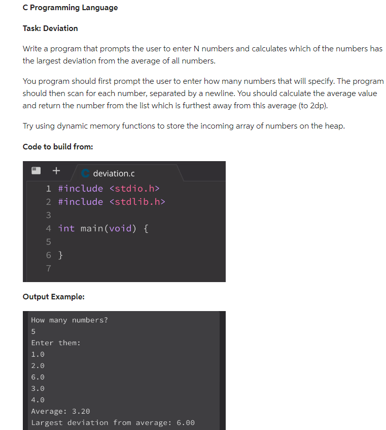 C Programming Language
Task: Deviation
Write a program that prompts the user to enter N numbers and calculates which of the numbers has
the largest deviation from the average of all numbers.
You program should first prompt the user to enter how many numbers that will specify. The program
should then scan for each number, separated by a newline. You should calculate the average value
and return the number from the list which is furthest away from this average (to 2dp).
Try using dynamic memory functions to store the incoming array of numbers on the heap.
Code to build from:
+
1 #include <stdio.h>
2 #include <stdlib.h>
3
4 int main(void) {
5
6}
7
Output Example:
deviation.c
How many numbers?
5
Enter them:
1.0
2.0
6.0
3.0
4.0
Average: 3.20
Largest deviation from average: 6.00