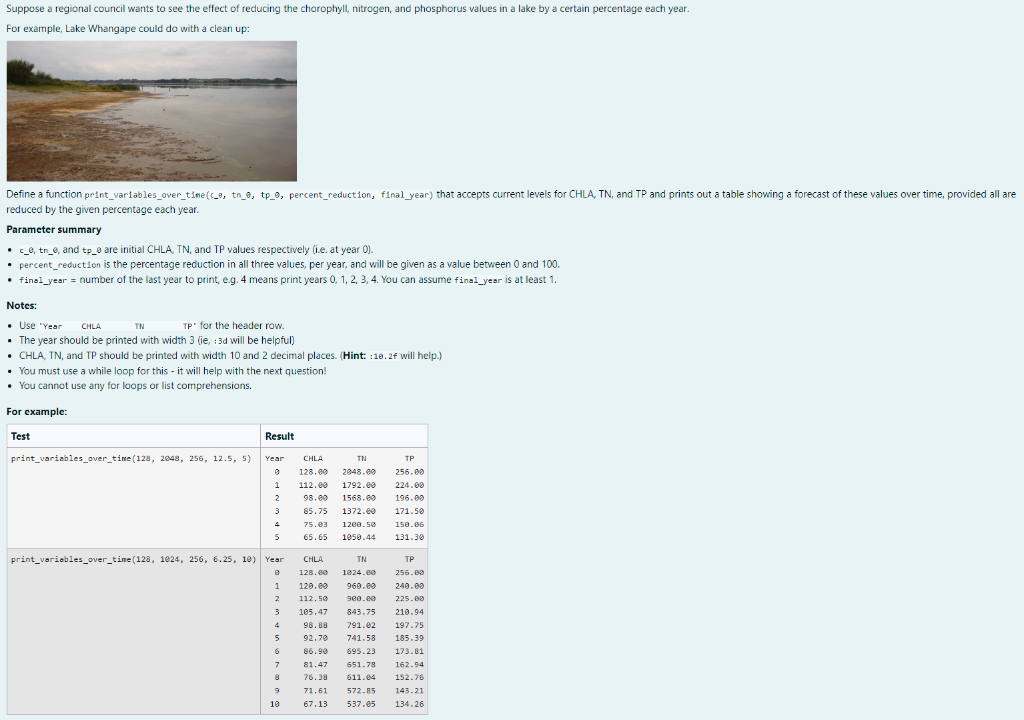 Suppose a regional council wants to see the effect of reducing the chorophyll, nitrogen, and phosphorus values in a lake by a certain percentage each year.
For example, Lake Whangape could do with a clean up:
Define a function print_variables_over_time(c_a, tn_0, tp_0, percent_reduction, final year) that accepts current levels for CHLA, TN, and TP and prints out a table showing a forecast of these values over time, provided all are
reduced by the given percentage each year.
Parameter summary
• c_0, tr_e, and tp_e are initial CHLA, TN, and TP values respectively (i.e. at year 0).
• percent_reduction is the percentage reduction in all three values, per year, and will be given as a value between 0 and 100.
• final_year= number of the last year to print, e.g. 4 means print years 0, 1, 2, 3, 4. You can assume final year is at least 1.
Notes:
• Use "Year
CHLA
TN
TP for the header row.
• The year should be printed with width 3 (ie, 3d will be helpful)
• CHLA, TN, and TP should be printed with width 10 and 2 decimal places. (Hint: :10.2f will help.)
• You must use a while loop for this - it will help with the next question!
• You cannot use any for loops or list comprehensions.
For example:
Test
print variables_over_time (128, 2048, 256, 12.5, 5)
Result
Year
0
1
2
3
4
5
print_variables_over_time(128, 1024, 256, 6.25, 10) Year
8
1
2
3
4
5
6
7
9
10
CHLA
TN
128.00 2048.00
112.00 1792.00
98.00 1568.00
85.75 1372.00
75.03 1200.50
65.65 1950.44
TP
256.00
224.00
196.00
171.50
150.06
131.30
TP
256.00
240.00
225.00
CHLA
TN
128.00 1024.00
120.00 960.00
112.50 900.00
105.47
843.75
98.88
791.02
92.70 741.58 185.39
86.90
695.23
173.81
81.47 651.78
162.94
76.38
611.04
152.76
71.61
572.85
143.21
67.13
537.05 134.26
210.94
197.75