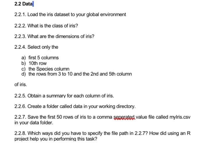 2.2 Data
2.2.1. Load the iris dataset to your global environment
2.2.2. What is the class of iris?
2.2.3. What are the dimensions of iris?
2.2.4. Select only the
a) first 5 columns
b) 10th row
c) the Species column
d) the rows from 3 to 10 and the 2nd and 5th column
of iris.
2.2.5. Obtain a summary for each column of iris.
2.2.6. Create a folder called data in your working directory.
2.2.7. Save the first 50 rows of iris to a comma seperated value file called mylris.csv
in your data folder.
2.2.8. Which ways did you have to specify the file path in 2.2.7? How did using an R
project help you in performing this task?