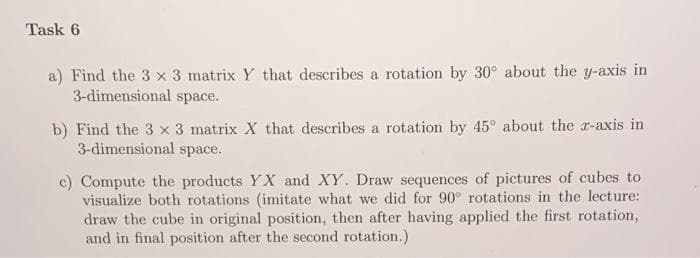 Task 6
a) Find the 3 x 3 matrix Y that describes a rotation by 30° about the y-axis in
3-dimensional space.
b) Find the 3 x 3 matrix X that describes a rotation by 45° about the z-axis in
3-dimensional space.
c) Compute the products YX and XY. Draw sequences of pictures of cubes to
visualize both rotations (imitate what we did for 90° rotations in the lecture:
draw the cube in original position, then after having applied the first rotation,
and in final position after the second rotation.)