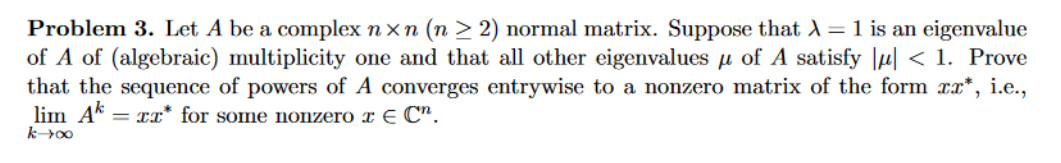 Problem 3. Let A be a complex nxn (n ≥2) normal matrix. Suppose that λ = 1 is an eigenvalue
of A satisfy |μ< 1. Prove
of A of (algebraic) multiplicity one and that all other eigenvalues
that the sequence of powers of A converges entrywise to a nonzero matrix of the form xx*, i.e.,
lim Ak = xx* for some nonzero à E Cn.
k-400