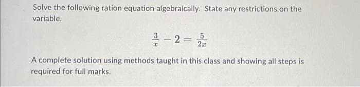 Solve the following ration equation algebraically. State any restrictions on the
variable.
3 - 2 = 22
5
x
A complete solution using methods taught in this class and showing all steps is
required for full marks.