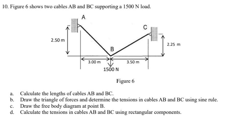 10. Figure 6 shows two cables AB and BC supporting a 1500 N load.
A
C
2.50 m
2.25 m
3.00 m
1500 N
Figure 6
a.
Calculate the lengths of cables AB and BC.
b. Draw the triangle of forces and determine the tensions in cables AB and BC using sine rule.
Draw the free body diagram at point B.
C.
d. Calculate the tensions in cables AB and BC using rectangular components.
B
3.50 m