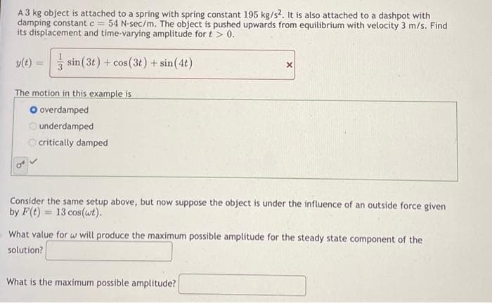 A 3 kg object is attached to a spring with spring constant 195 kg/s2. It is also attached to a dashpot with
damping constant c = 54 N-sec/m. The object is pushed upwards from equilibrium with velocity 3 m/s. Find
its displacement and time-varying amplitude for t > 0.
y(t) = sin (3t) + cos (3t) + sin(4t)
X
The motion in this example is
overdamped
underdamped.
critically damped
Consider the same setup above, but now suppose the object is under the influence of an outside force given
by F(t)= 13 cos (wt).
What value for w will produce the maximum possible amplitude for the steady state component of the
solution?
What is the maximum possible amplitude?