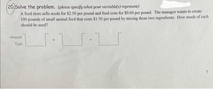 (20 Solve the problem. (please specify what your variable(s) represent)
A feed store sells seeds for $2.50 per pound and feed corn for $0.60 per pound. The manager wants to create
100 pounds of small animal feed that costs $1.50 per pound by mixing these two ingredients. How much of each
should be used?
·
7
Amount
Type