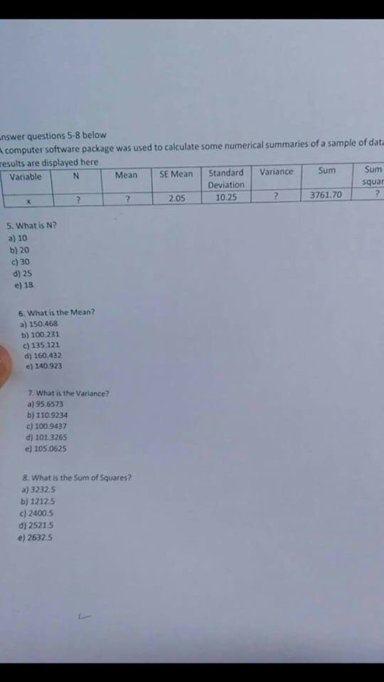 ### Statistical Summary of a Sample Dataset

A computer software package was used to calculate some numerical summaries of a sample of data. The results are displayed below. 

#### Table of Results:

| Variable | N  | Mean | SE Mean | Standard Deviation | Variance | Sum     | Sum of Squares |
|----------|----|------|---------|--------------------|----------|---------|----------------|
| x        | ?  | ?    | 2.05    | 10.25              | ?        | 3761.70 | ?              |

#### Questions:

5. **What is N?**
   - a) 10
   - b) 20
   - c) 30
   - d) 25
   - e) 18

6. **What is the Mean?**
   - a) 150.468
   - b) 100.231
   - c) 135.121
   - d) 160.432
   - e) 140.923

7. **What is the Variance?**
   - a) 95.6573
   - b) 110.9234
   - c) 100.9437
   - d) 101.3265
   - e) 105.0625

8. **What is the Sum of Squares?**
   - a) 3232.5
   - b) 1212.5
   - c) 2400.5
   - d) 2521.5
   - e) 2632.5