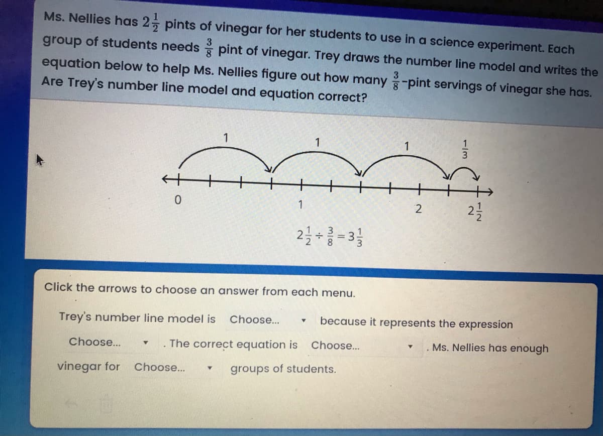 Ms. Nellies has 2 pints of vinegar for her students to use in a science experiment. Each
group of students needs pint of vinegar. Trey draws the number line model and writes the
3
equation below to help Ms. Nellies figure out how many -pint servings of vinegar she has.
Are Trey's number line model and equation correct?
3
1
1
1
0.
2
1
2-3
Click the arrows to choose an answer from each menu.
Trey's number line model is
Choose...
because it represents the expression
Choose...
The correct equation is Choose...
Ms. Nellies has enough
vinegar for
Choose...
groups of students.
1/2
