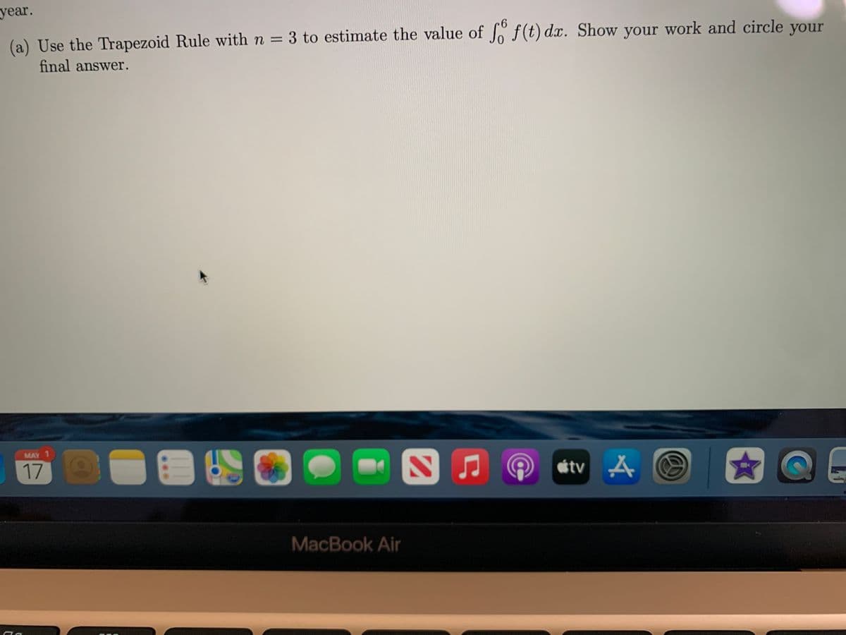 year.
6.
(a) Use the Trapezoid Rule with n = 3 to estimate the value of f(t) dx. Show your work and circle your
%3D
final answer.
MAY 1
17
étv A
MacBook Air
