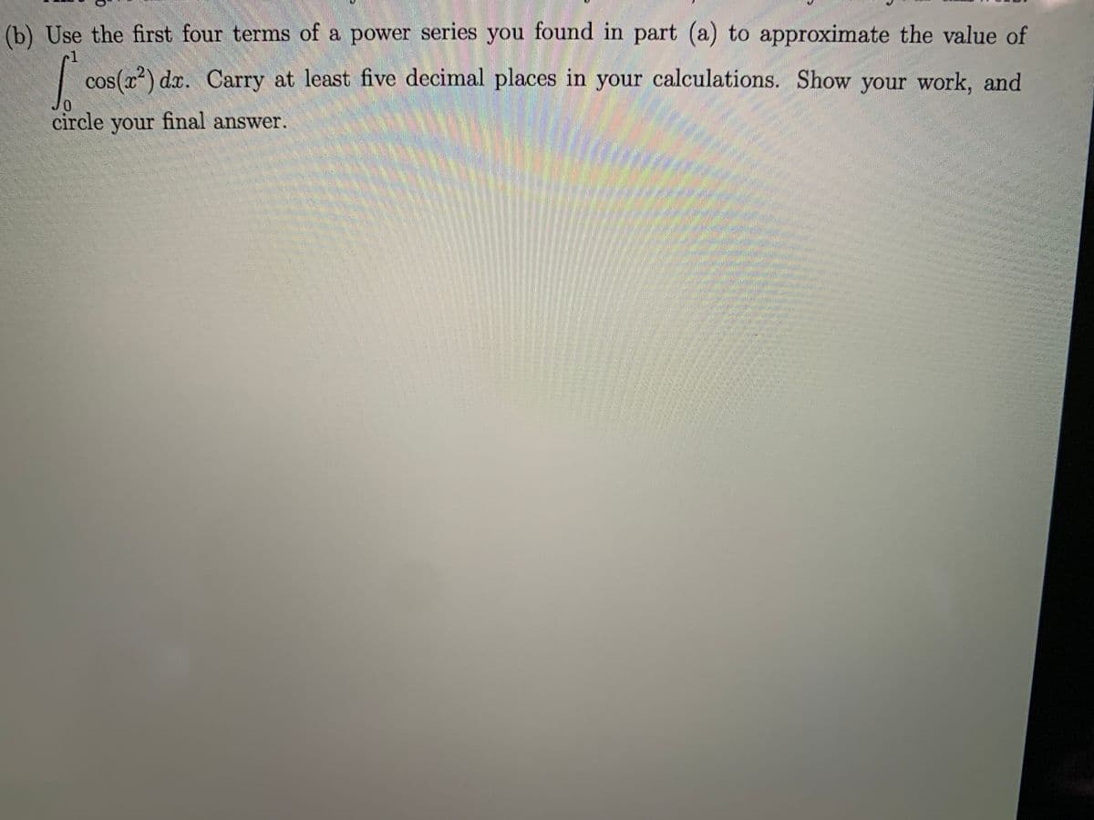 (b) Use the first four terms of a power series you found in part (a) to approximate the value of
r1
cos(x²) dx. Carry at least five decimal places in your calculations. Show your work, and
circle your final answer.
