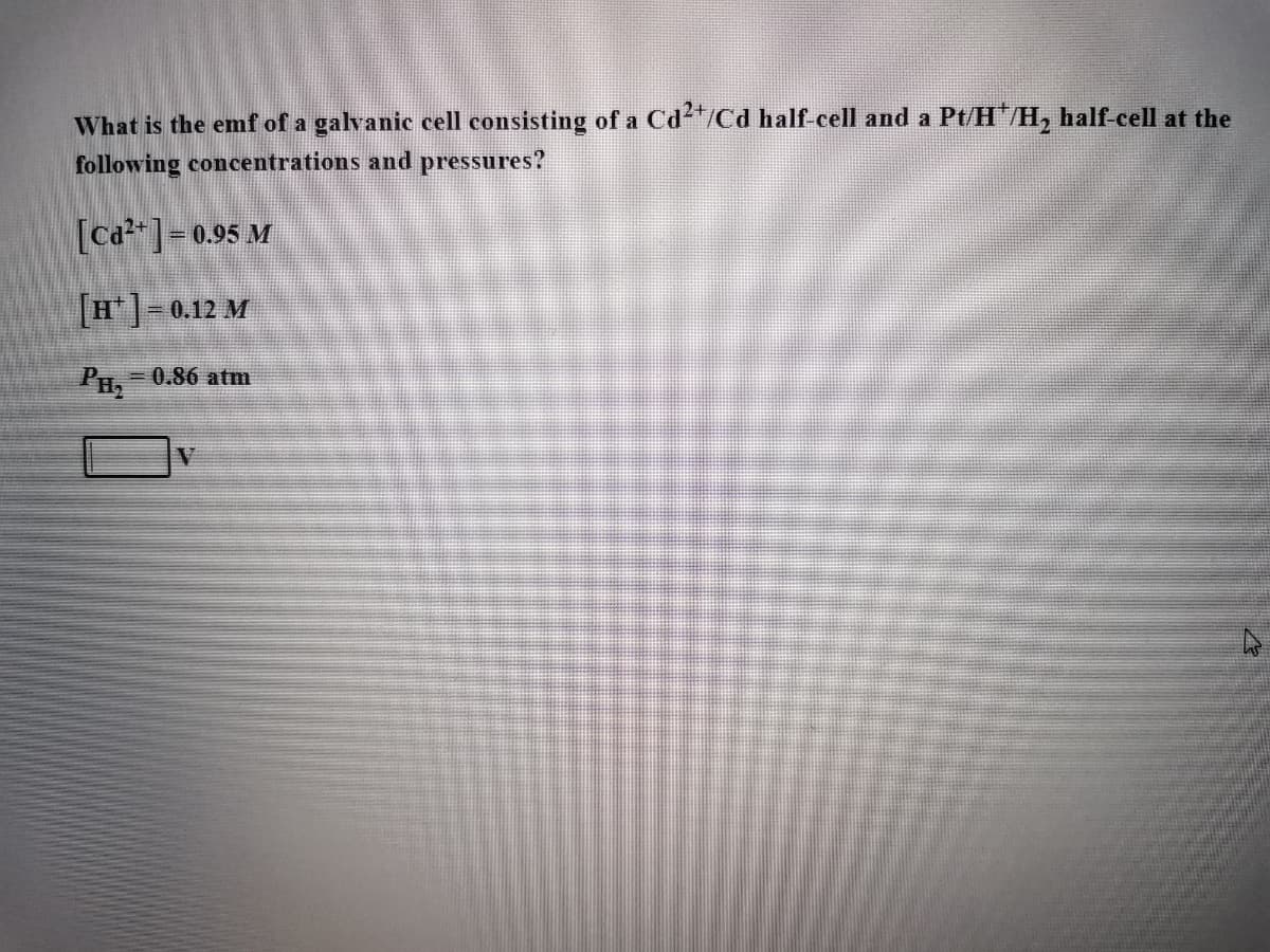 What is the emf of a galvanic cell consisting of a Cd²+/Cd half-cell and a Pt/H*/H₂ half-cell at the
following concentrations and pressures?
[Ca²+] = 0.95 M
[H] = 0.12 M
PH₂ -0.86 atm
V