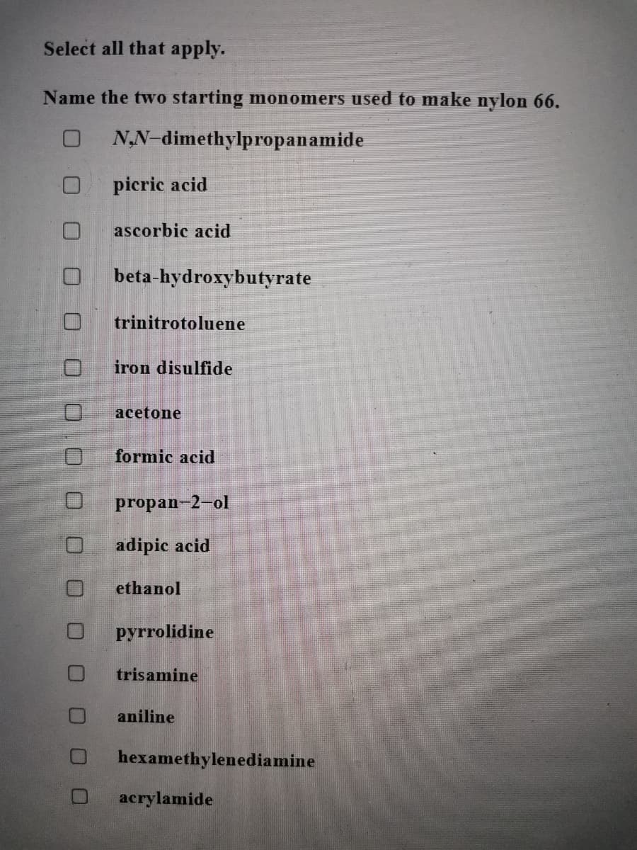 Select all that apply.
Name the two starting monomers used to make nylon 66.
NN-dimethylpropanamide
picric acid
ascorbic acid
beta-hydroxybutyrate
trinitrotoluene
iron disulfide
acetone
formic acid
propan-2-ol
adipic acid
ethanol
pyrrolidine
trisamine
aniline
hexamethylenediamine
acrylamide
Oロ0 D 0
