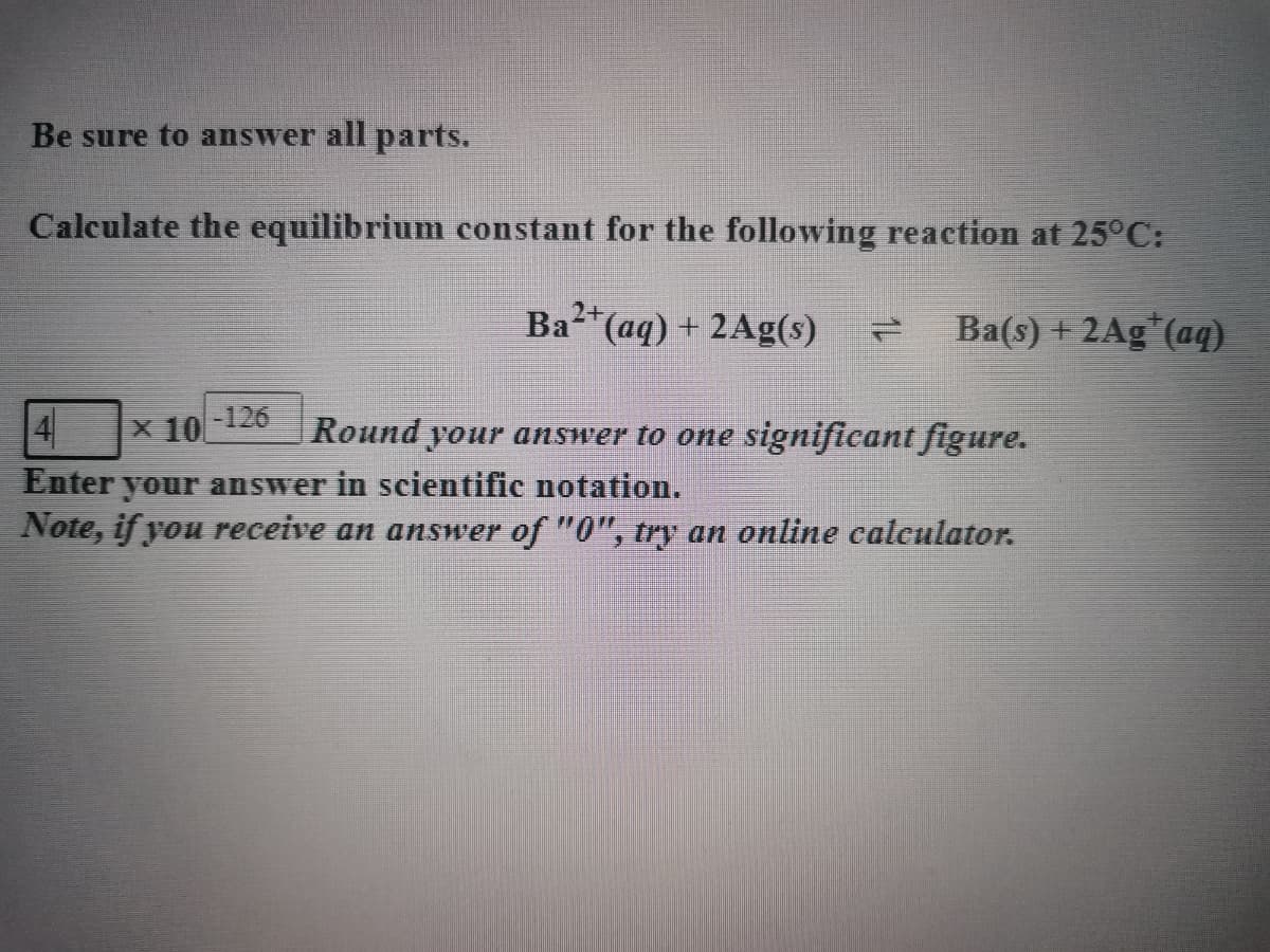 Be sure to answer all parts.
Calculate the equilibrium constant for the following reaction at 25°C:
Ba²+ (aq) + 2Ag(s)
Ba(s) + 2Ag (aq)
-126
4 x 10
Round your answer to one significant figure.
Enter your answer in scientific notation.
Note, if you receive an answer of "0", try an online calculator.