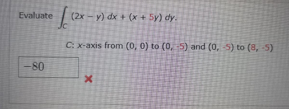 Evaluate
(2x – y) dx + (x + 5y) dy.
Jc
C: x-axis from (0, 0) to (0, -5) and (0, -5) to (8, -5)
-80
