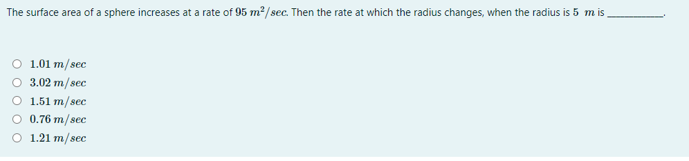 The surface area of a sphere increases at a rate of 95 m2/sec. Then the rate at which the radius changes, when the radius is 5 m is
O 1.01 m/sec
O 3.02 m/sec
1.51 т/sec
О 0.76 т/sec
O 1.21 m/sec
