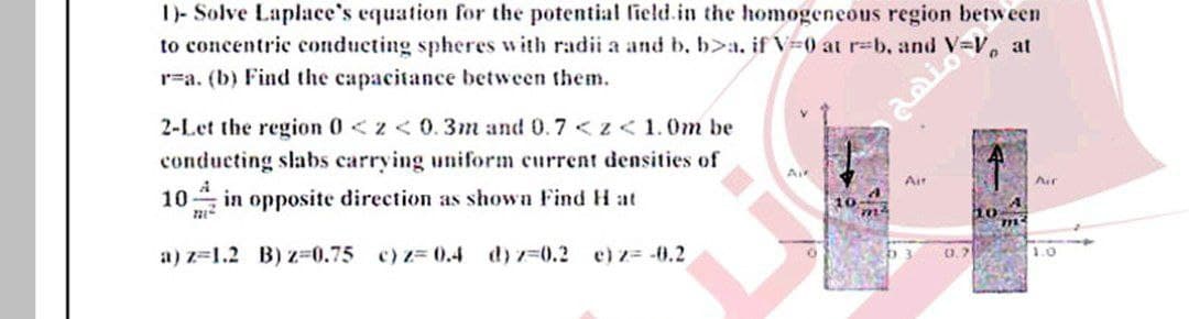 1)- Solve Laplace's equation for the potential field.in the homogeneous region between
to concentric conducting spheres with radii a and b, b>a. if V=0 at rb, and V-V, at
r=a. (b) Find the capacitance between them.
2-Let the region 0<z< 0.3m and 0.7 <z<1.0m be
conducting slabs carrying uniform current densities of
Air
Air
Air
10 in opposite direction as shown Find H at
10
a) z=1.2 B) z-0.75 c) z= 0.4 d) z-0.2 e)z= -0.2
0.7
1.0
